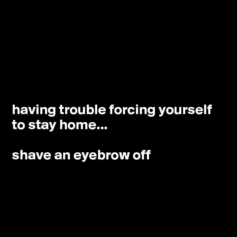 





having trouble forcing yourself to stay home...

shave an eyebrow off



