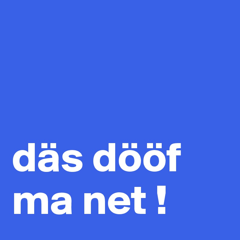 


däs dööf
ma net !