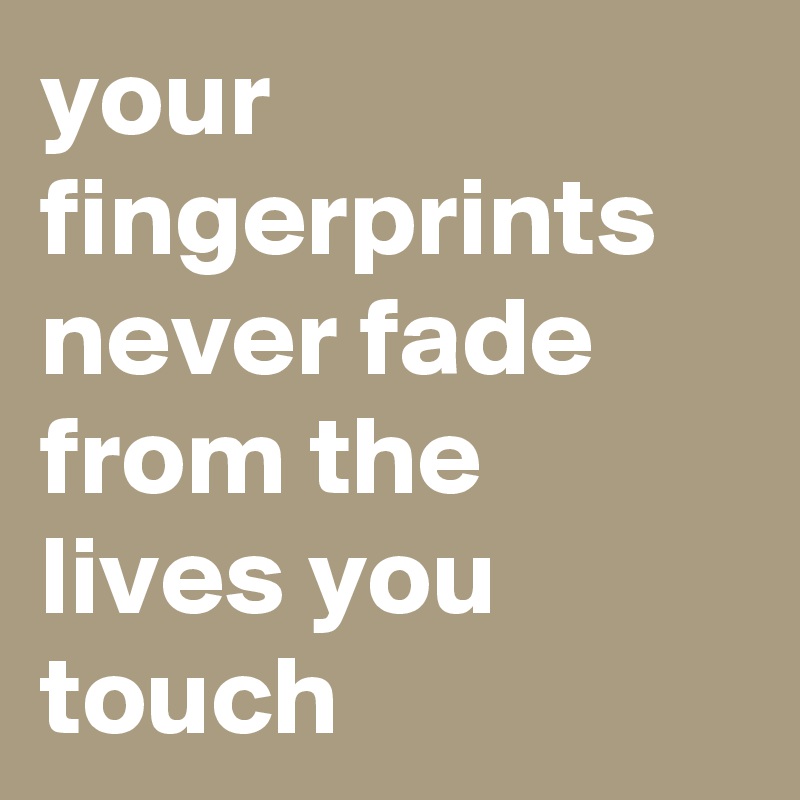 your fingerprints never fade from the lives you touch