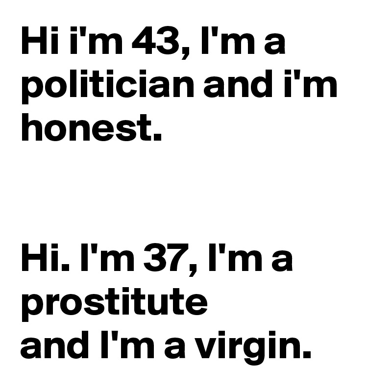 Hi i'm 43, I'm a politician and i'm honest.


Hi. I'm 37, I'm a prostitute
and I'm a virgin.