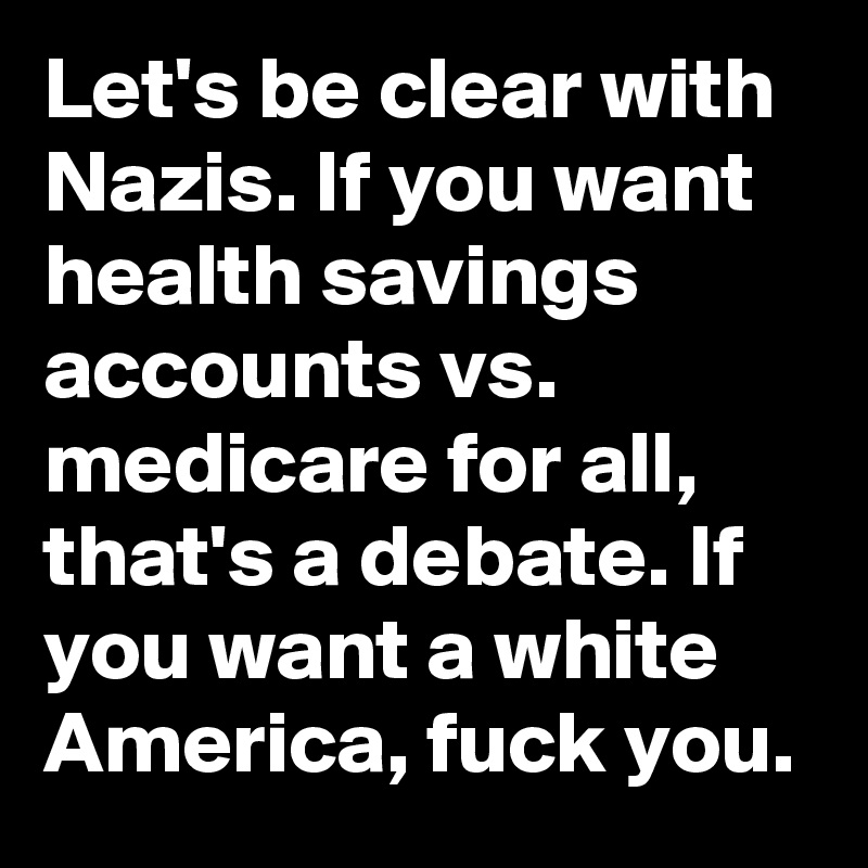 Let's be clear with Nazis. If you want health savings accounts vs. medicare for all, that's a debate. If you want a white America, fuck you.