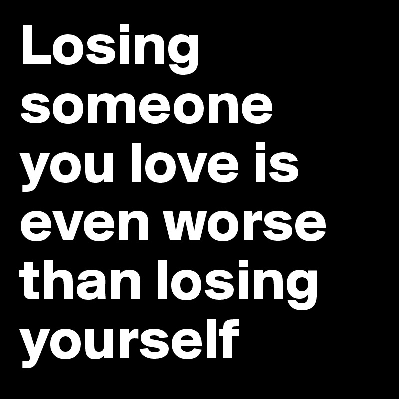 Losing someone you love is even worse than losing yourself 