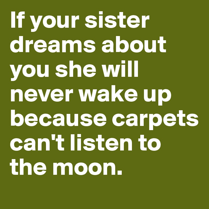 If your sister dreams about you she will never wake up because carpets can't listen to the moon.