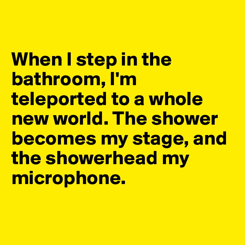 

When I step in the bathroom, I'm teleported to a whole new world. The shower becomes my stage, and the showerhead my microphone.

