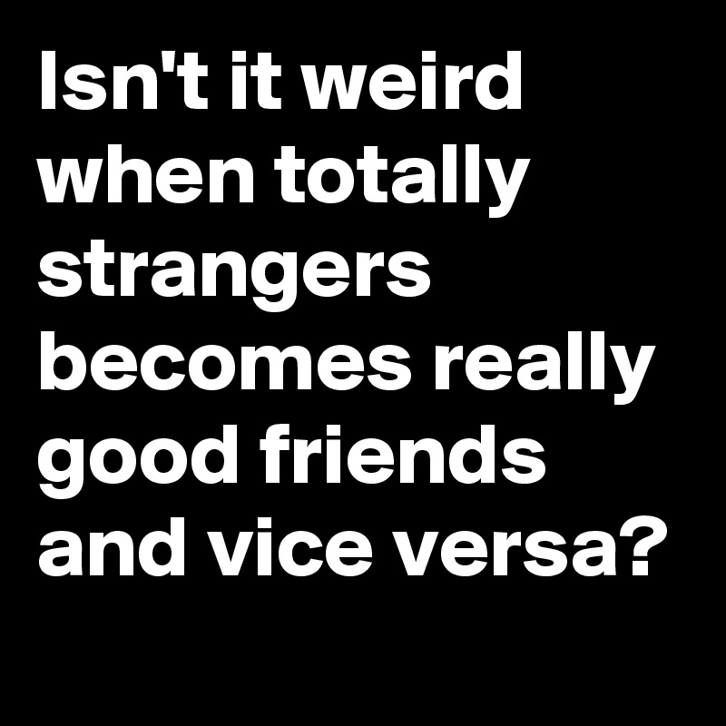 Isn't it weird when totally strangers becomes really good friends and vice versa?