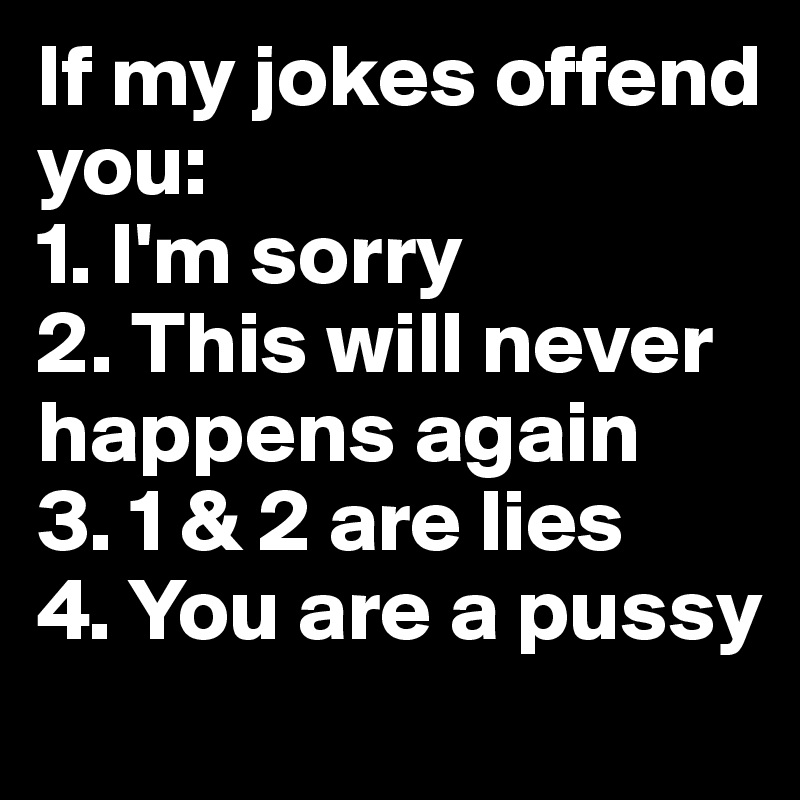 If my jokes offend you: 
1. I'm sorry
2. This will never       happens again 
3. 1 & 2 are lies
4. You are a pussy