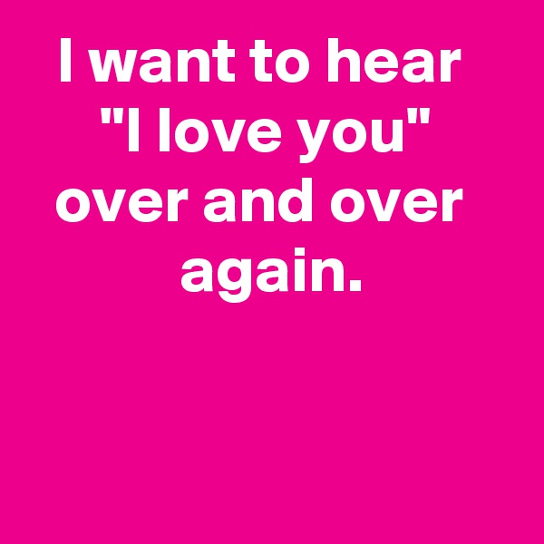 I want to hear 
"I love you" over and over 
 again.



