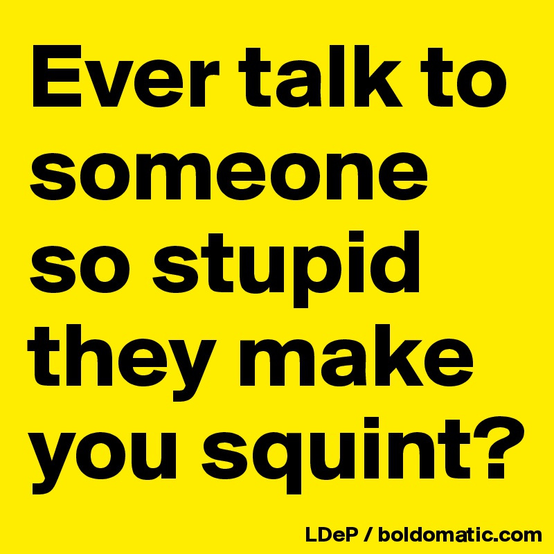 Ever talk to someone so stupid they make you squint?
