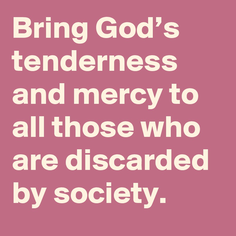 Bring God’s tenderness and mercy to all those who are discarded by society.