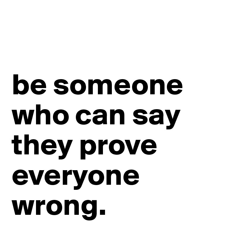 

be someone who can say they prove everyone wrong. 