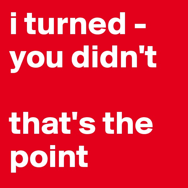 i turned -
you didn't

that's the point