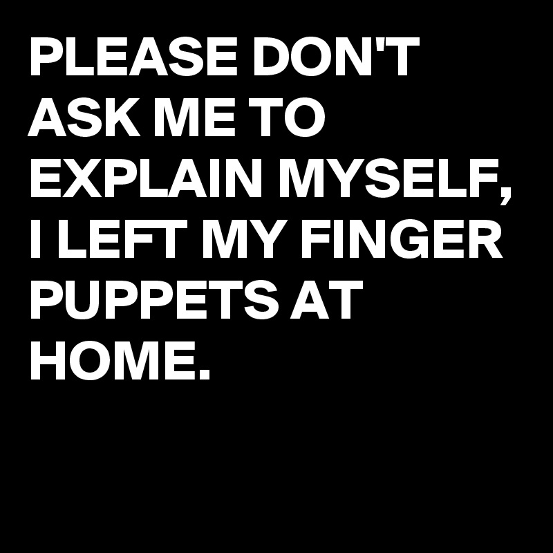 PLEASE DON'T ASK ME TO EXPLAIN MYSELF, 
I LEFT MY FINGER PUPPETS AT HOME.

