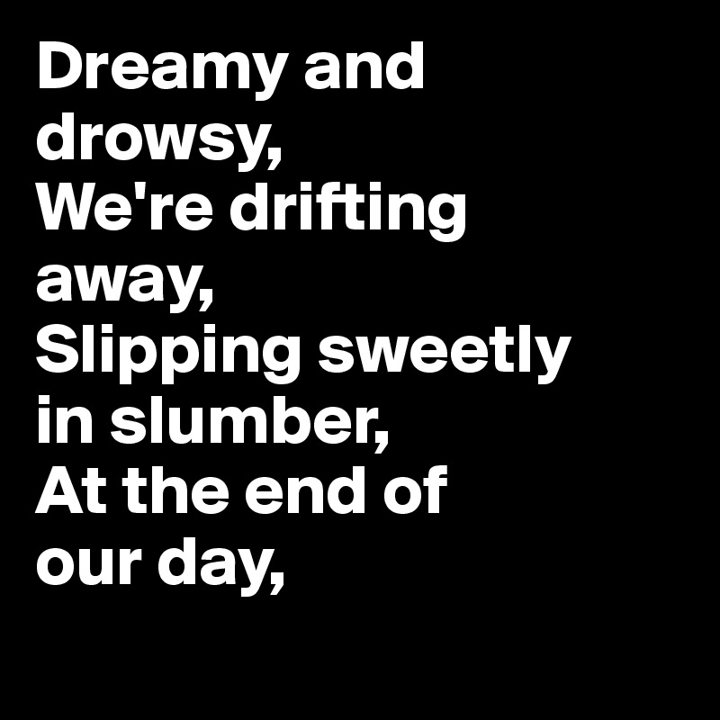 Dreamy and drowsy, 
We're drifting 
away, 
Slipping sweetly 
in slumber, 
At the end of 
our day, 
