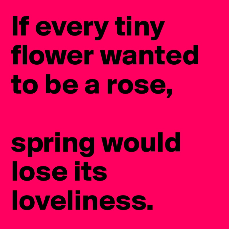 If every tiny flower wanted to be a rose, 

spring would lose its loveliness.