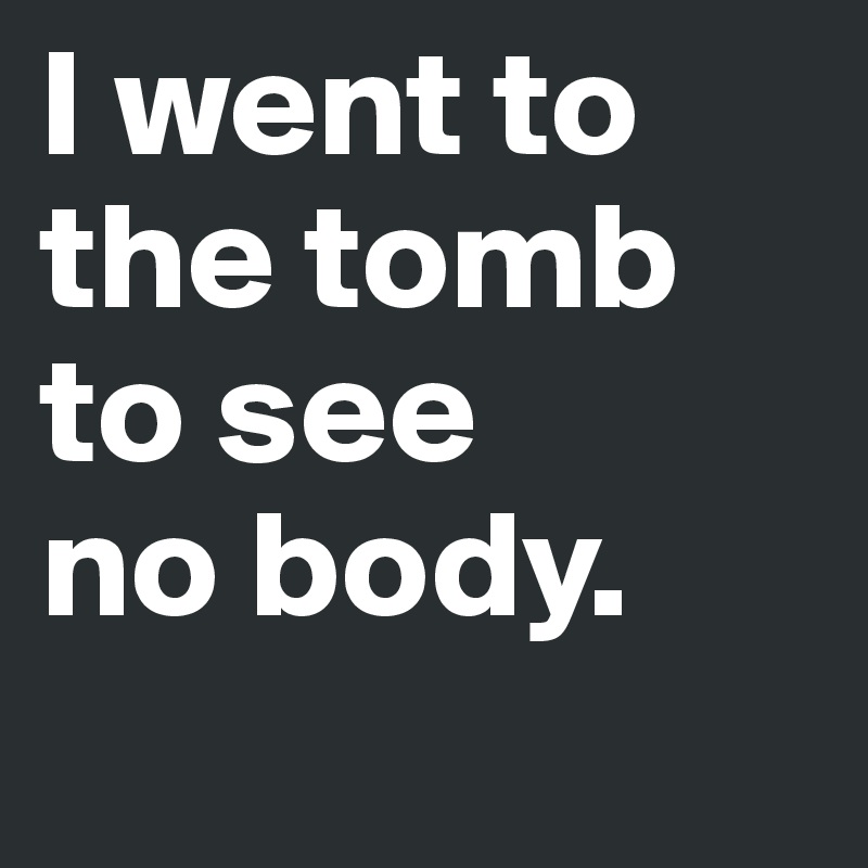 I went to 
the tomb 
to see 
no body. 
