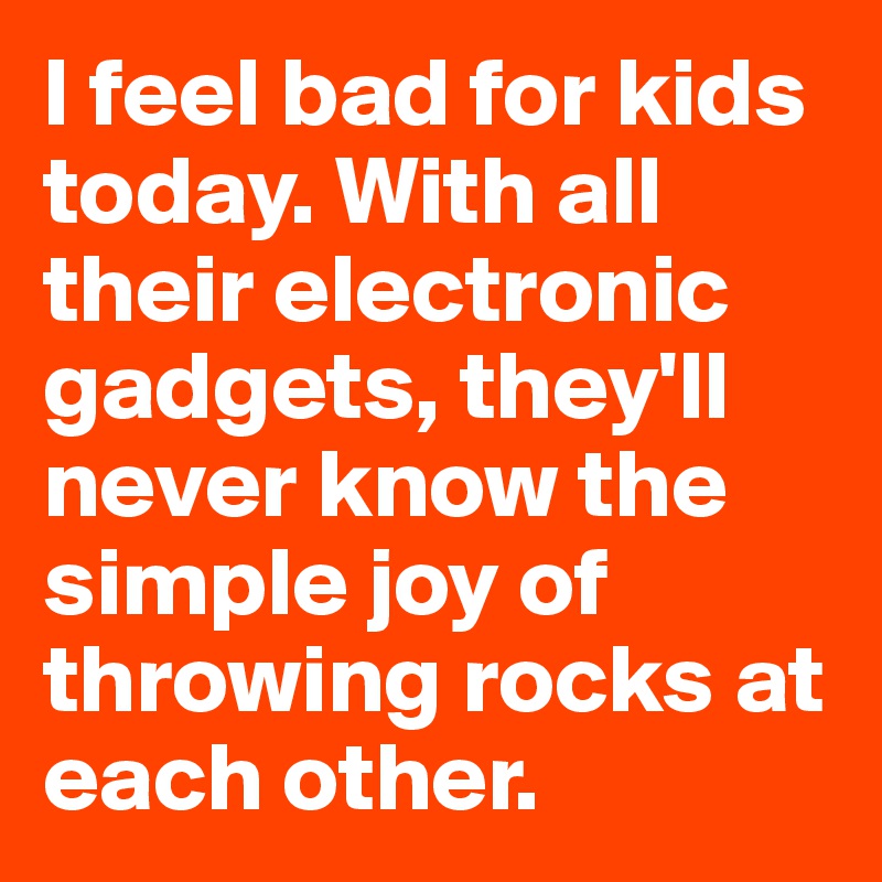 I feel bad for kids today. With all their electronic gadgets, they'll never know the simple joy of throwing rocks at each other.