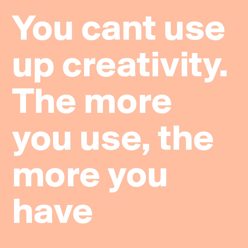 You cant use up creativity. The more you use, the more you have