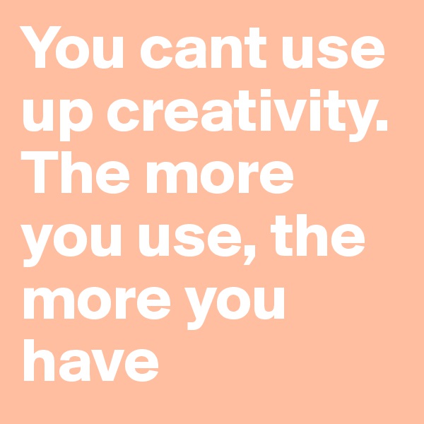 You cant use up creativity. The more you use, the more you have