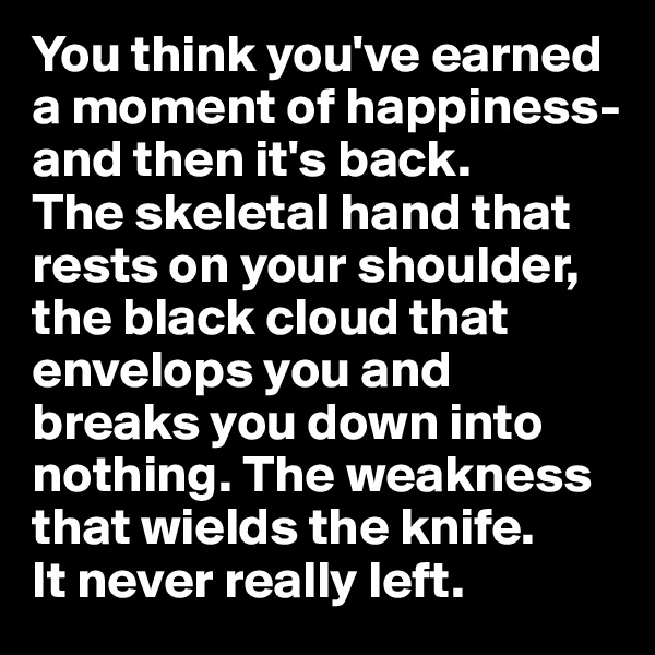 You think you've earned a moment of happiness- and then it's back. 
The skeletal hand that rests on your shoulder, the black cloud that envelops you and breaks you down into nothing. The weakness that wields the knife.
It never really left.