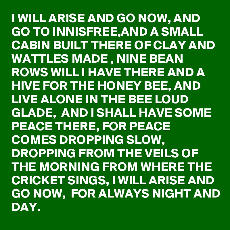 I WILL ARISE AND GO NOW, AND GO TO INNISFREE,AND A SMALL CABIN BUILT THERE OF CLAY AND WATTLES MADE , NINE BEAN ROWS WILL I HAVE THERE AND A HIVE FOR THE HONEY BEE, AND LIVE ALONE IN THE BEE LOUD GLADE,  AND I SHALL HAVE SOME PEACE THERE, FOR PEACE COMES DROPPING SLOW, DROPPING FROM THE VEILS OF THE MORNING FROM WHERE THE CRICKET SINGS, I WILL ARISE AND GO NOW,  FOR ALWAYS NIGHT AND DAY. 