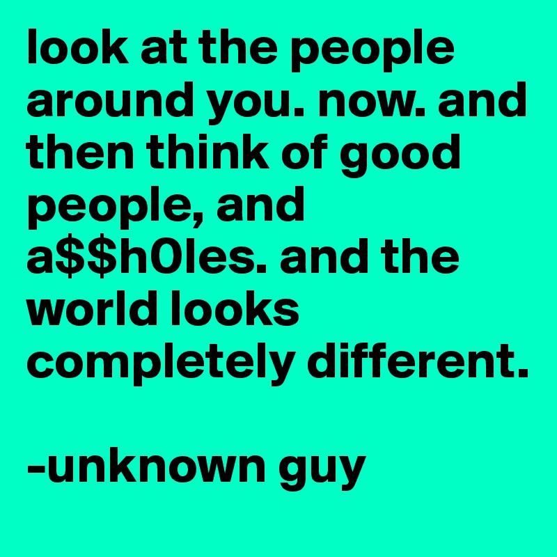 look at the people around you. now. and then think of good people, and 
a$$h0les. and the world looks completely different.

-unknown guy