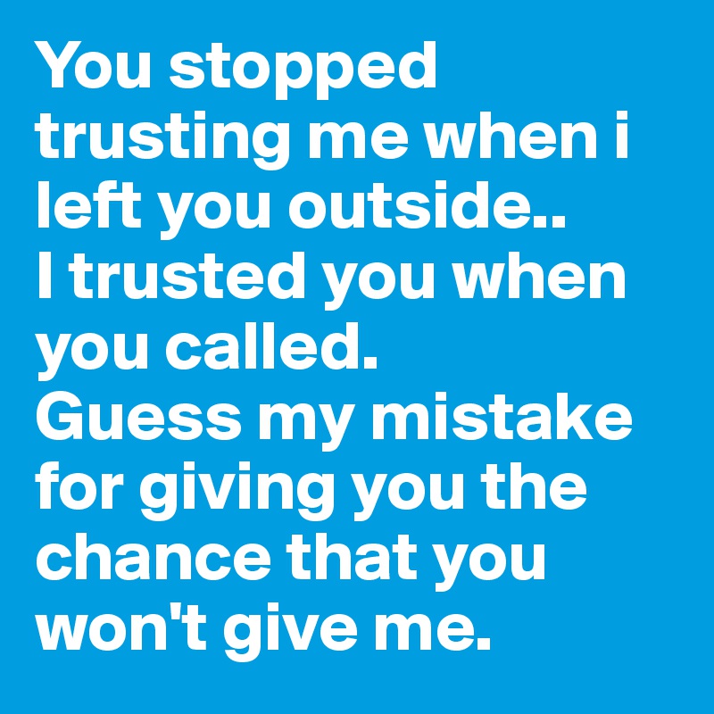 You stopped trusting me when i left you outside..
I trusted you when you called.
Guess my mistake for giving you the chance that you won't give me.