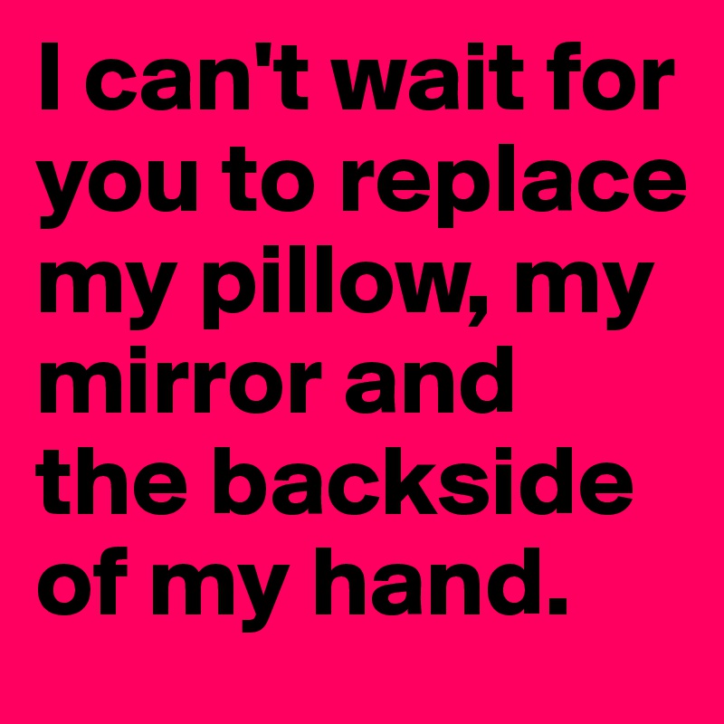 I can't wait for you to replace my pillow, my mirror and the backside of my hand.