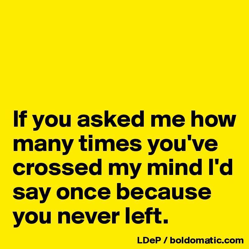 



If you asked me how many times you've crossed my mind I'd say once because you never left. 