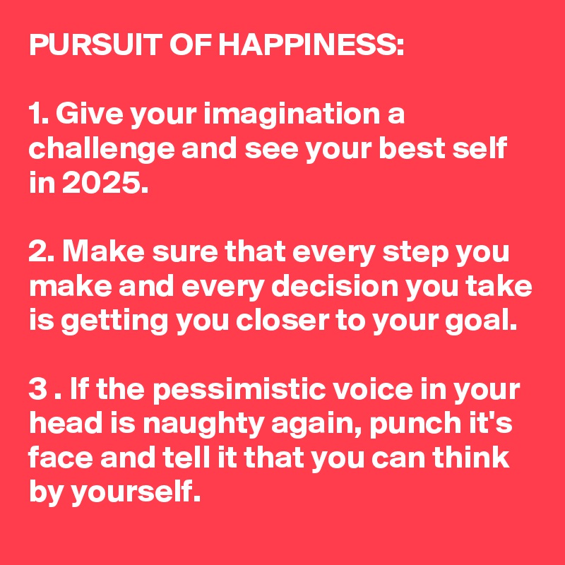 PURSUIT OF HAPPINESS: 

1. Give your imagination a challenge and see your best self in 2025.

2. Make sure that every step you make and every decision you take is getting you closer to your goal.

3 . If the pessimistic voice in your head is naughty again, punch it's face and tell it that you can think by yourself. 