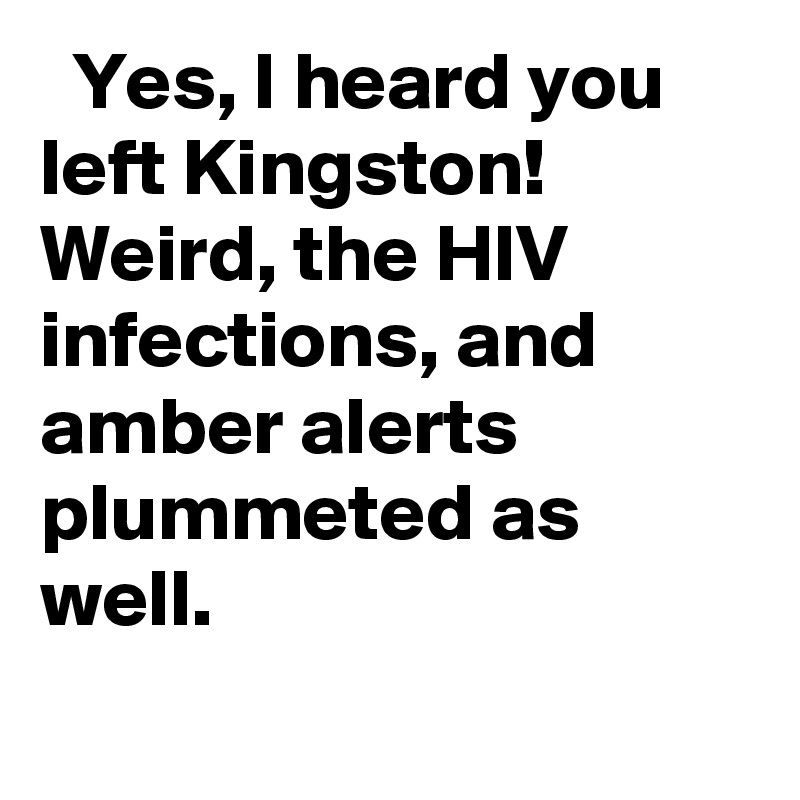   Yes, I heard you left Kingston! Weird, the HIV infections, and amber alerts plummeted as well.
