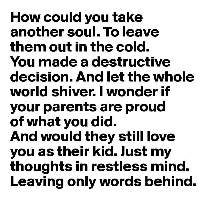How could you take another soul. To leave them out in the cold. 
You made a destructive decision. And let the whole world shiver. I wonder if your parents are proud 
of what you did. 
And would they still love you as their kid. Just my thoughts in restless mind. Leaving only words behind.