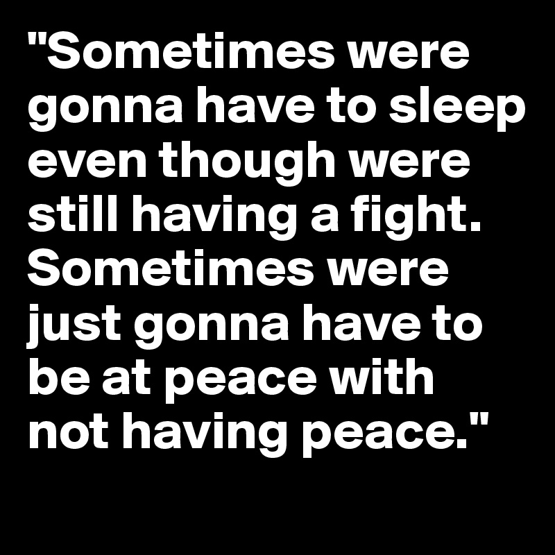 "Sometimes were gonna have to sleep even though were still having a fight. Sometimes were just gonna have to be at peace with not having peace."
