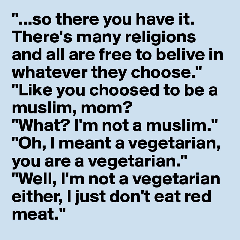 "...so there you have it. There's many religions and all are free to belive in whatever they choose."
"Like you choosed to be a muslim, mom?
"What? I'm not a muslim."
"Oh, I meant a vegetarian, you are a vegetarian."
"Well, I'm not a vegetarian either, I just don't eat red meat." 