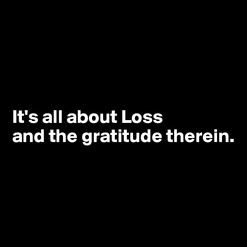 




It's all about Loss 
and the gratitude therein.



