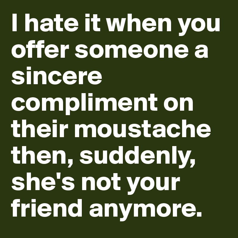 I hate it when you offer someone a sincere compliment on their moustache then, suddenly, she's not your friend anymore.