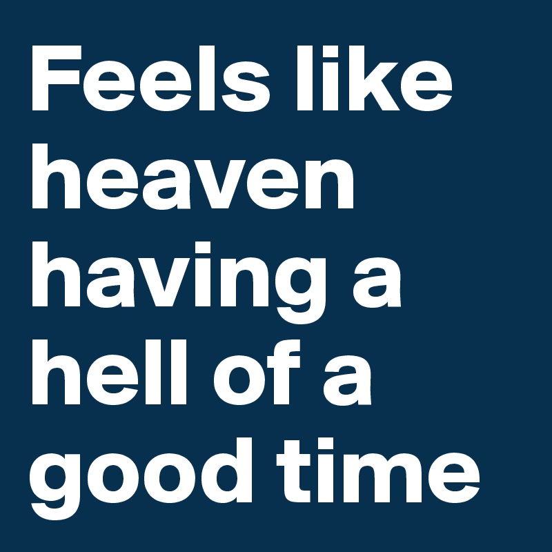 Feels like heaven
having a hell of a good time