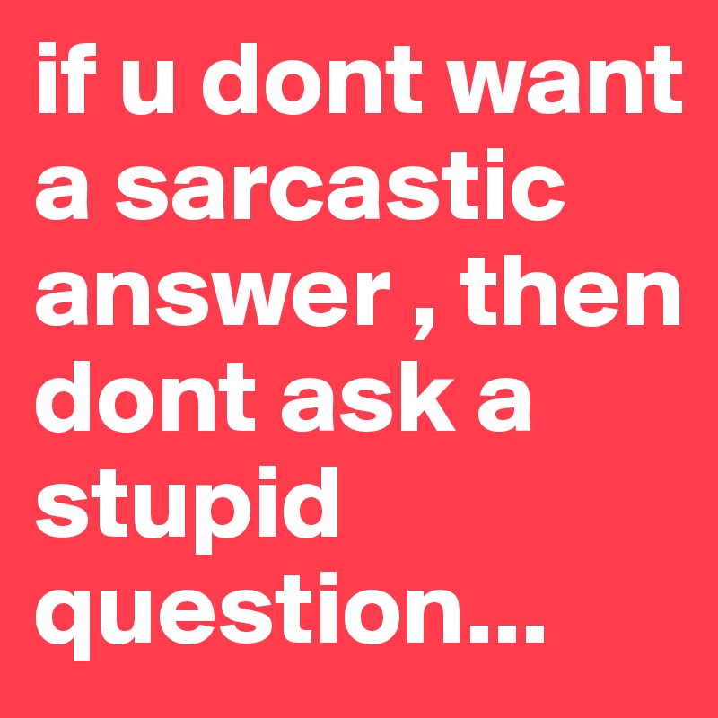 if u dont want a sarcastic answer , then dont ask a stupid 
question...