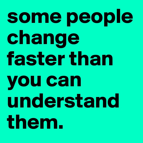 some people change faster than you can understand them.