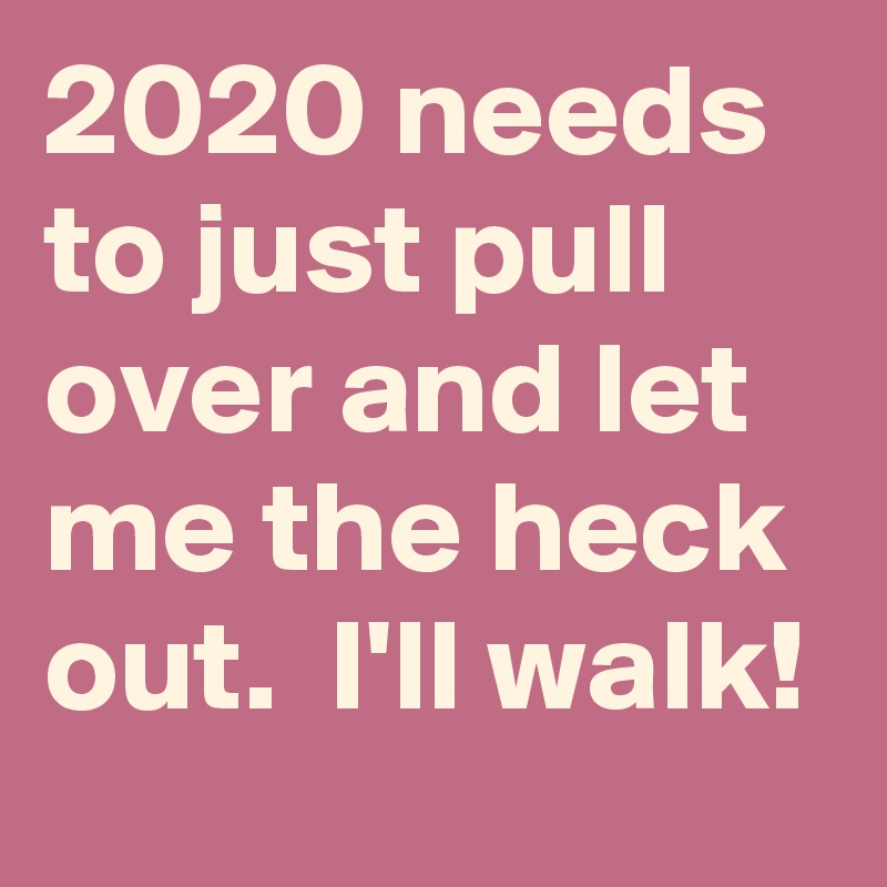 2020 needs to just pull over and let me the heck out.  I'll walk!