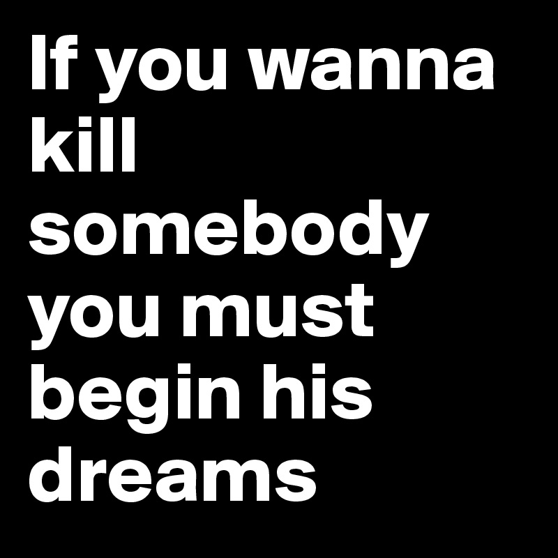 If you wanna 
kill somebody
you must
begin his 
dreams