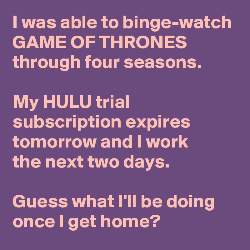 I was able to binge-watch GAME OF THRONES through four seasons.

My HULU trial subscription expires tomorrow and I work 
the next two days.

Guess what I'll be doing once I get home?