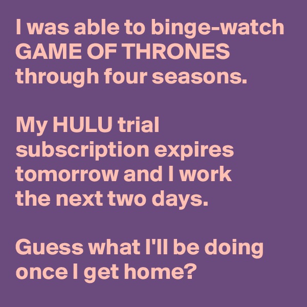 I was able to binge-watch GAME OF THRONES through four seasons.

My HULU trial subscription expires tomorrow and I work 
the next two days.

Guess what I'll be doing once I get home?