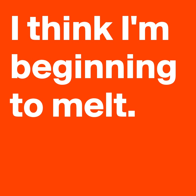 I think I'm beginning to melt.