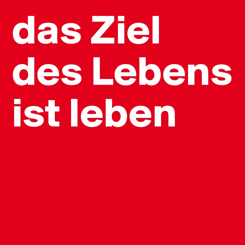 das Ziel des Lebens ist leben

