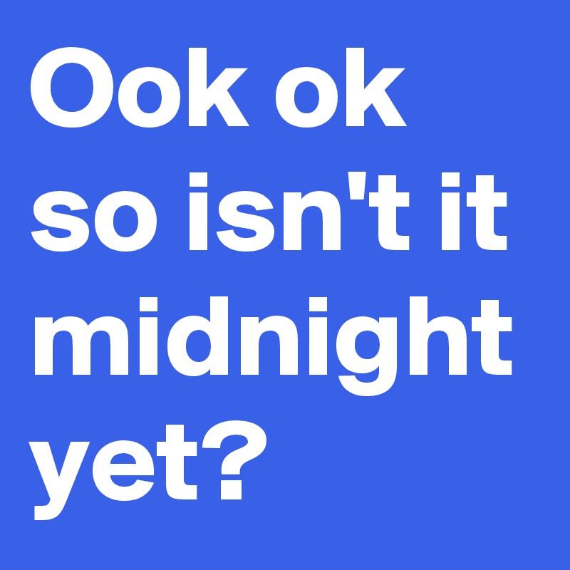 Ook ok so isn't it midnight yet? 