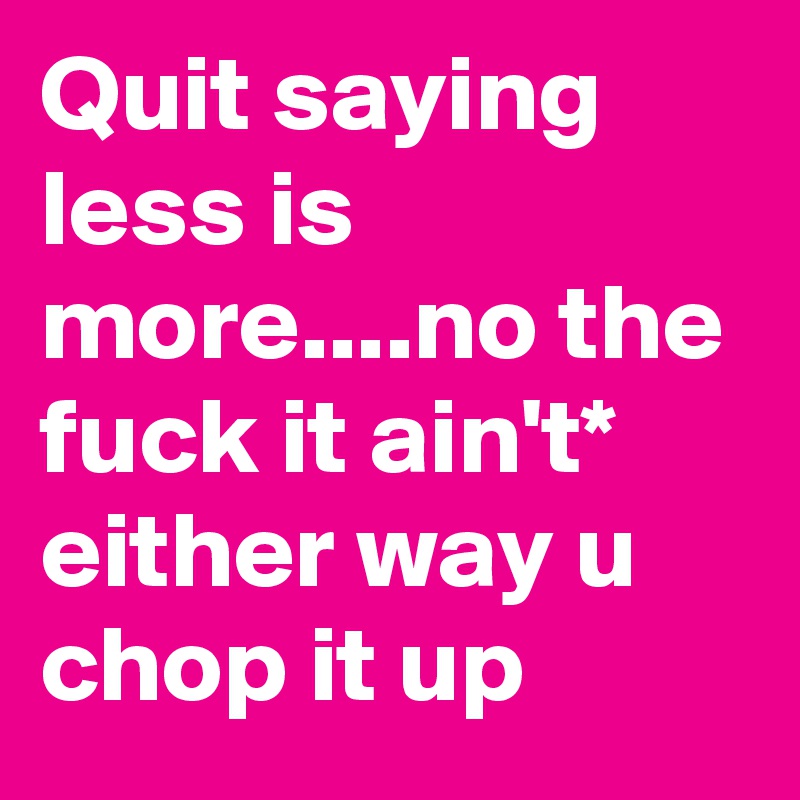 Quit saying less is more....no the fuck it ain't* either way u chop it up