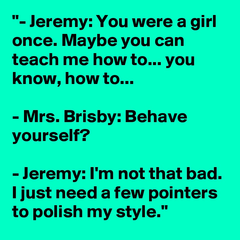 "- Jeremy: You were a girl once. Maybe you can teach me how to... you know, how to...

- Mrs. Brisby: Behave yourself?

- Jeremy: I'm not that bad. I just need a few pointers to polish my style."