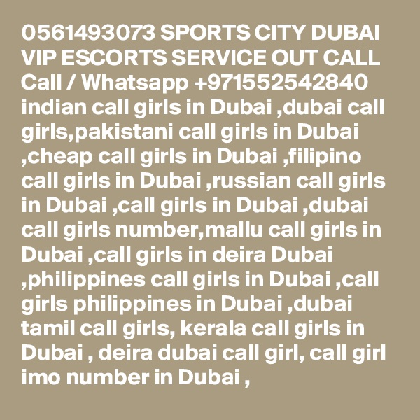 0561493073 SPORTS CITY DUBAI VIP ESCORTS SERVICE OUT CALL Call / Whatsapp +971552542840
indian call girls in Dubai ,dubai call girls,pakistani call girls in Dubai ,cheap call girls in Dubai ,filipino call girls in Dubai ,russian call girls in Dubai ,call girls in Dubai ,dubai call girls number,mallu call girls in Dubai ,call girls in deira Dubai ,philippines call girls in Dubai ,call girls philippines in Dubai ,dubai tamil call girls, kerala call girls in Dubai , deira dubai call girl, call girl imo number in Dubai , 