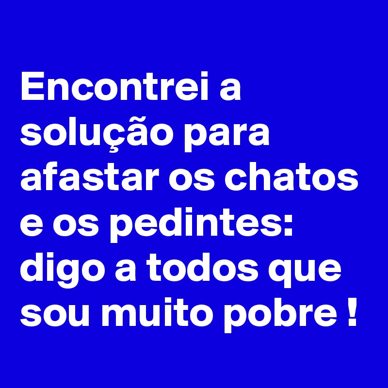 
Encontrei a solução para afastar os chatos e os pedintes:
digo a todos que sou muito pobre !