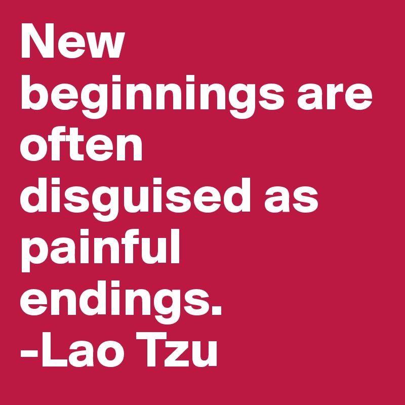 New beginnings are often disguised as painful endings.
-Lao Tzu